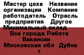 Мастер цеха › Название организации ­ Компания-работодатель › Отрасль предприятия ­ Другое › Минимальный оклад ­ 1 - Все города Работа » Вакансии   . Московская обл.,Дубна г.